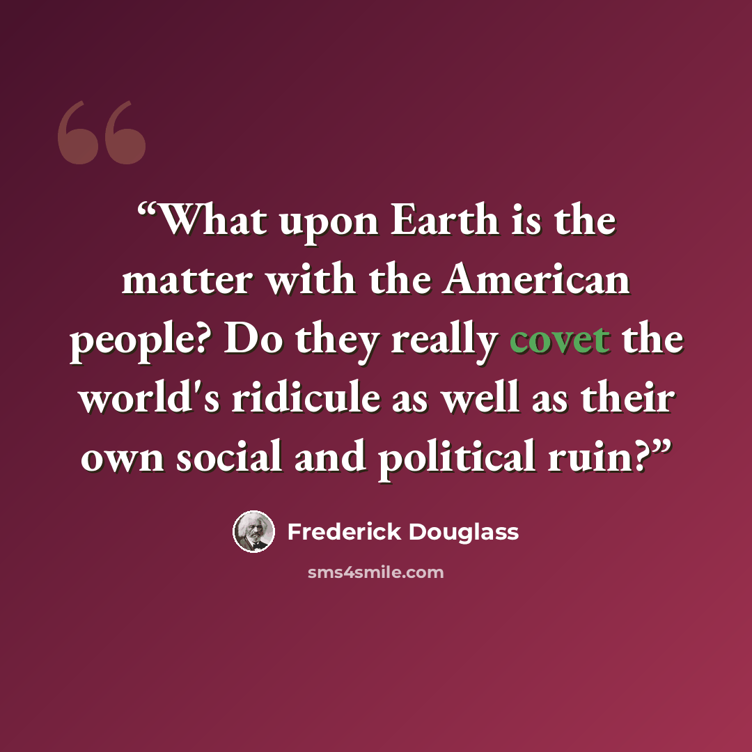 “What upon Earth is the matter with the American people? Do they really covet the world's ridicule as well as their own social and political ruin?” quote by Frederick Douglass