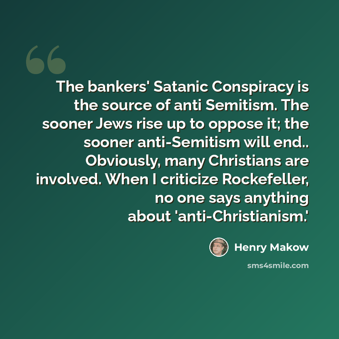 “The bankers' Satanic Conspiracy is the source of anti Semitism. The sooner Jews rise up to oppose it; the sooner anti-Semitism will end.. Obviously, many Christians are involved. When I criticize Rockefeller, no one says anything about 'anti-Christianism.'” quote by Henry Makow