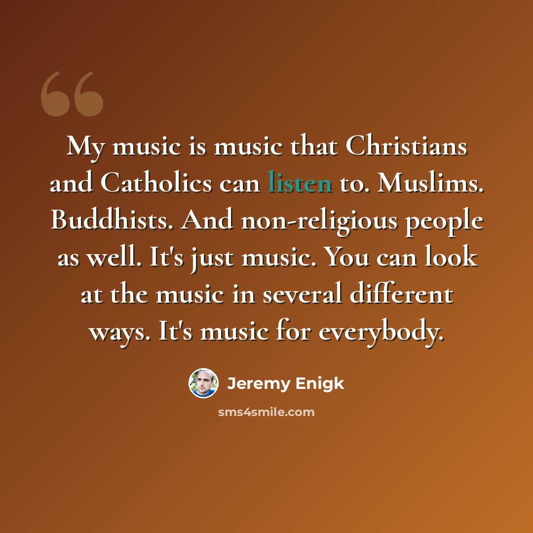 “My music is music that Christians and Catholics can listen to. Muslims. Buddhists. And non-religious people as well. It's just music. You can look at the music in several different ways. It's music for everybody.” quote by Jeremy Enigk