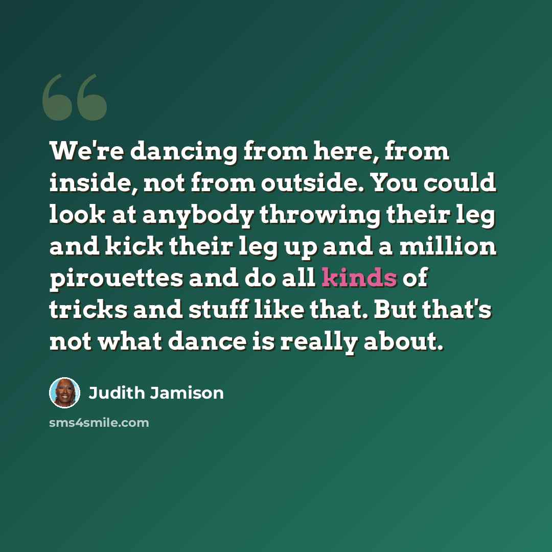 “We're dancing from here, from inside, not from outside. You could look at anybody throwing their leg and kick their leg up and a million pirouettes and do all kinds of tricks and stuff like that. But that's not what dance is really about.” quote by Judith Jamison