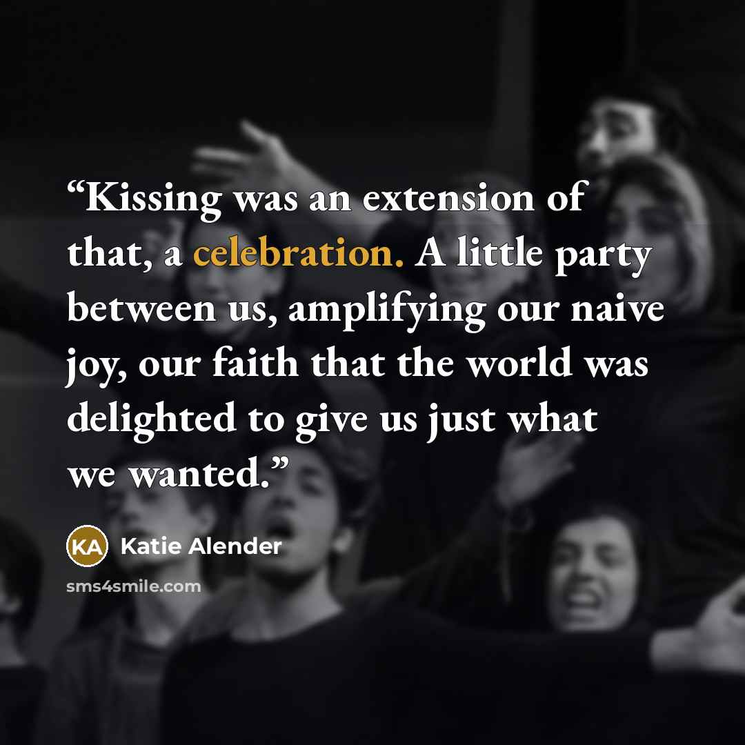 “Kissing was an extension of that, a celebration. A little party between us, amplifying our naive joy, our faith that the world was delighted to give us just what we wanted.” quote by Katie Alender