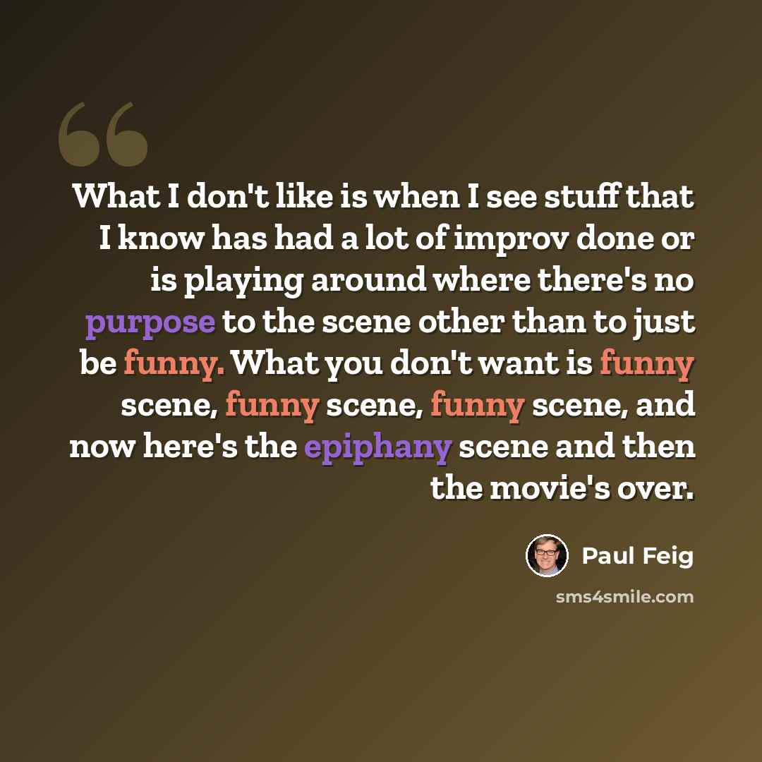 “What I don't like is when I see stuff that I know has had a lot of improv done or is playing around where there's no purpose to the scene other than to just be funny. What you don't want is funny scene, funny scene, funny scene, and now here's the epiphany scene and then the movie's over.” quote by Paul Feig