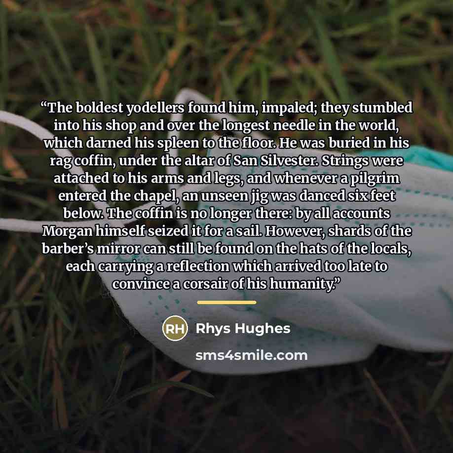 “The boldest yodellers found him, impaled; they stumbled into his shop and over the longest needle in the world, which darned his spleen to the floor. He was buried in his rag coffin, under the altar of San Silvester. Strings were attached to his arms and legs, and whenever a pilgrim entered the…” quote by Rhys Hughes