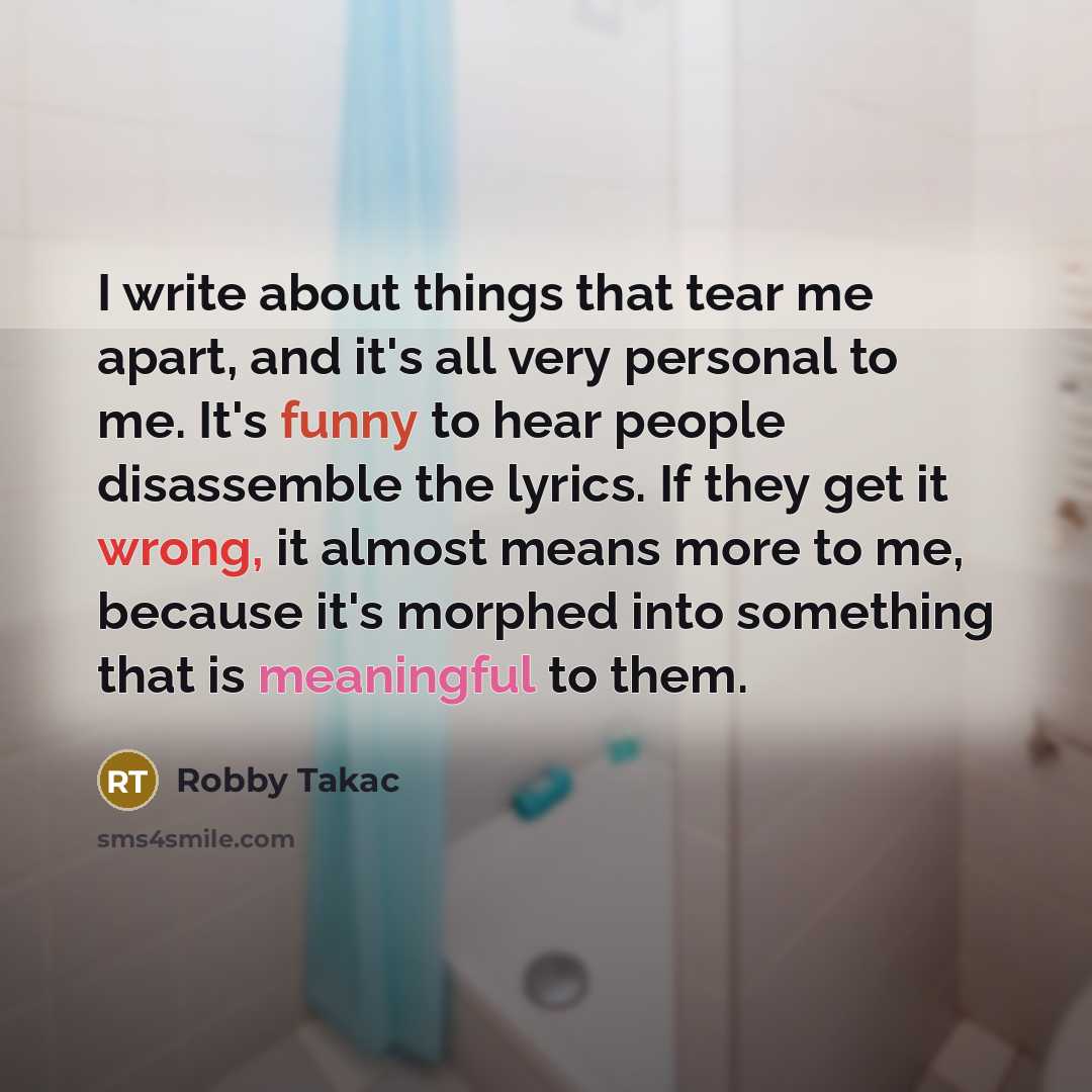 “I write about things that tear me apart, and it's all very personal to me. It's funny to hear people disassemble the lyrics. If they get it wrong, it almost means more to me, because it's morphed into something that is meaningful to them.” quote by Robby Takac