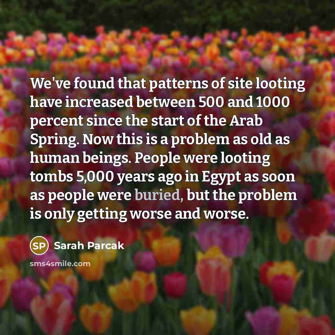 “We've found that patterns of site looting have increased between 500 and 1000 percent since the start of the Arab Spring. Now this is a problem as old as human beings. People were looting tombs 5,000 years ago in Egypt as soon as people were buried, but the problem is only getting worse and worse.” quote by Sarah Parcak