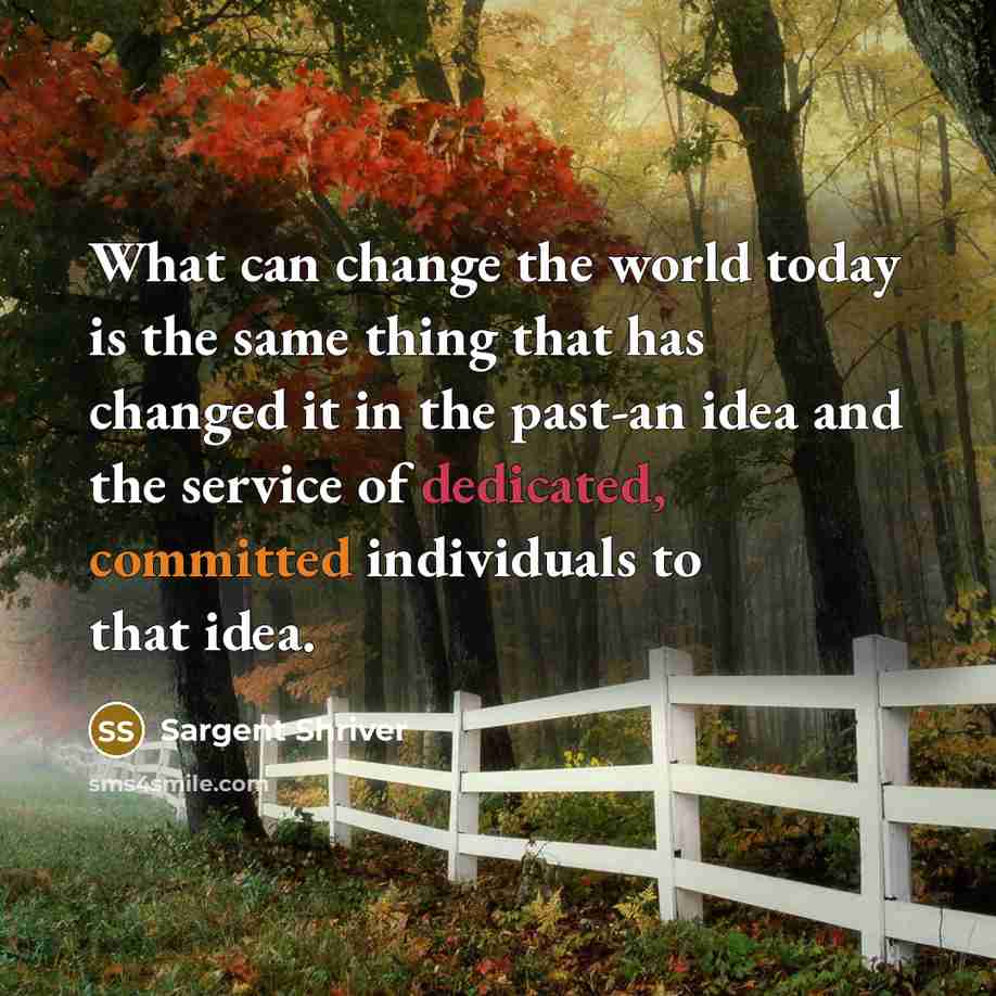 “What can change the world today is the same thing that has changed it in the past-an idea and the service of dedicated, committed individuals to that idea.” quote by Sargent Shriver