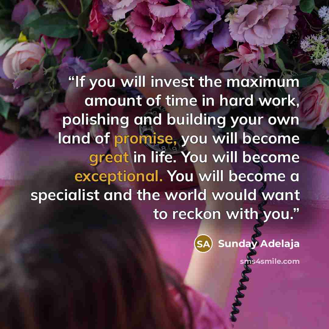 “If you will invest the maximum amount of time in hard work, polishing and building your own land of promise, you will become great in life. You will become exceptional. You will become a specialist and the world would want to reckon with you.” quote by Sunday Adelaja