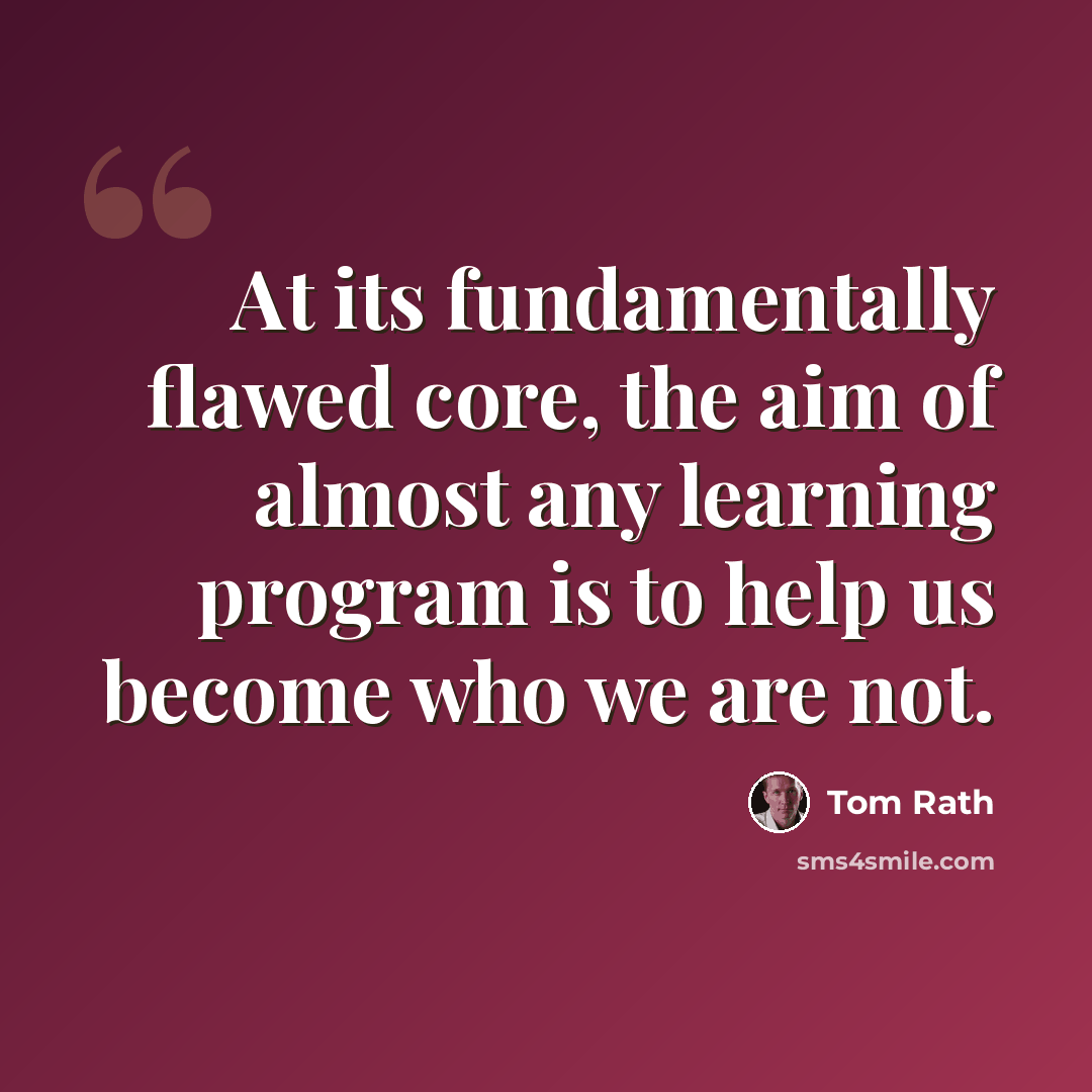 “At its fundamentally flawed core, the aim of almost any learning program is to help us become who we are not.” quote by Tom Rath