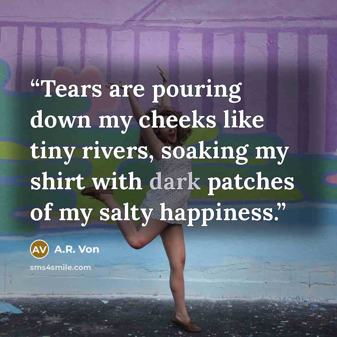 “Tears are pouring down my cheeks like tiny rivers, soaking my shirt with dark patches of my salty happiness.” quote by A.R. Von