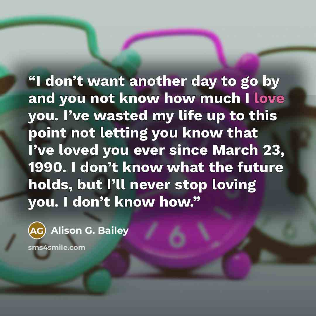 “I don’t want another day to go by and you not know how much I love you. I’ve wasted my life up to this point not letting you know that I’ve loved you ever since March 23, 1990. I don’t know what the future holds, but I’ll never stop loving you. I don’t know how.” quote by Alison G. Bailey
