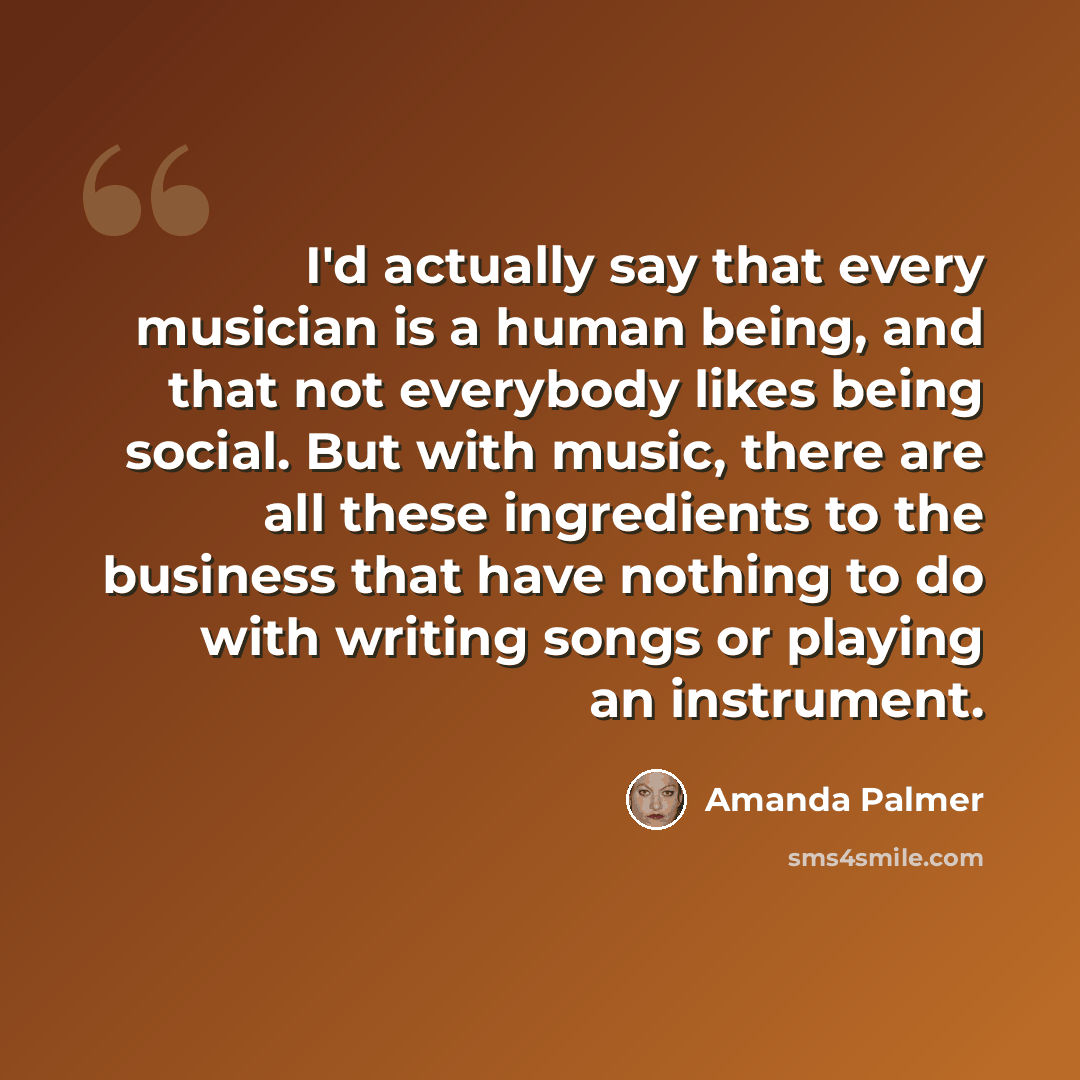 “I'd actually say that every musician is a human being, and that not everybody likes being social. But with music, there are all these ingredients to the business that have nothing to do with writing songs or playing an instrument.” quote by Amanda Palmer