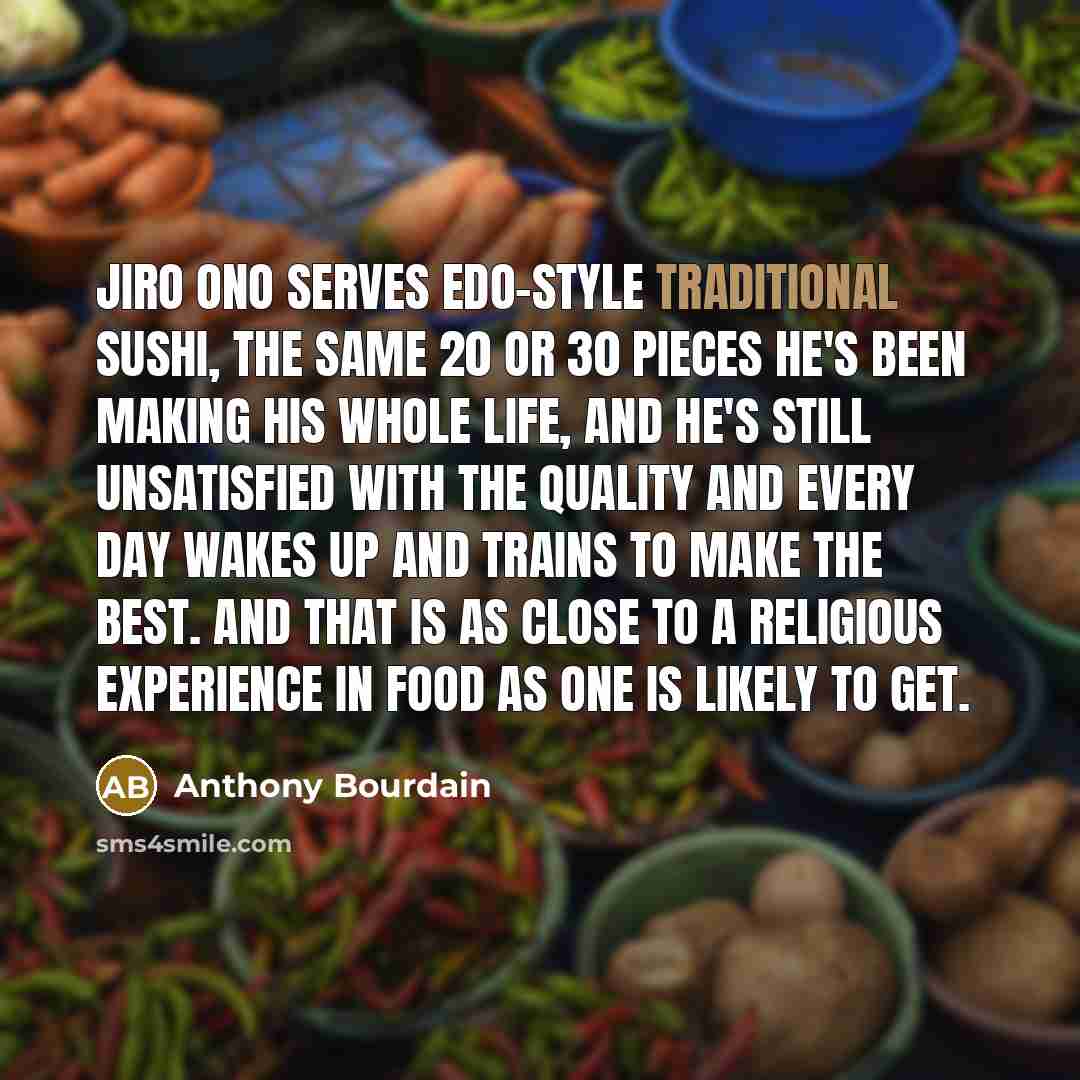 “Jiro Ono serves Edo-style traditional sushi, the same 20 or 30 pieces he's been making his whole life, and he's still unsatisfied with the quality and every day wakes up and trains to make the best. And that is as close to a religious experience in food as one is likely to get.” quote by Anthony Bourdain