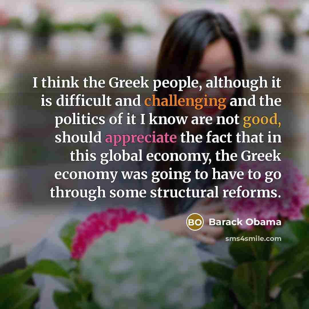 “I think the Greek people, although it is difficult and challenging and the politics of it I know are not good, should appreciate the fact that in this global economy, the Greek economy was going to have to go through some structural reforms.” quote by Barack Obama