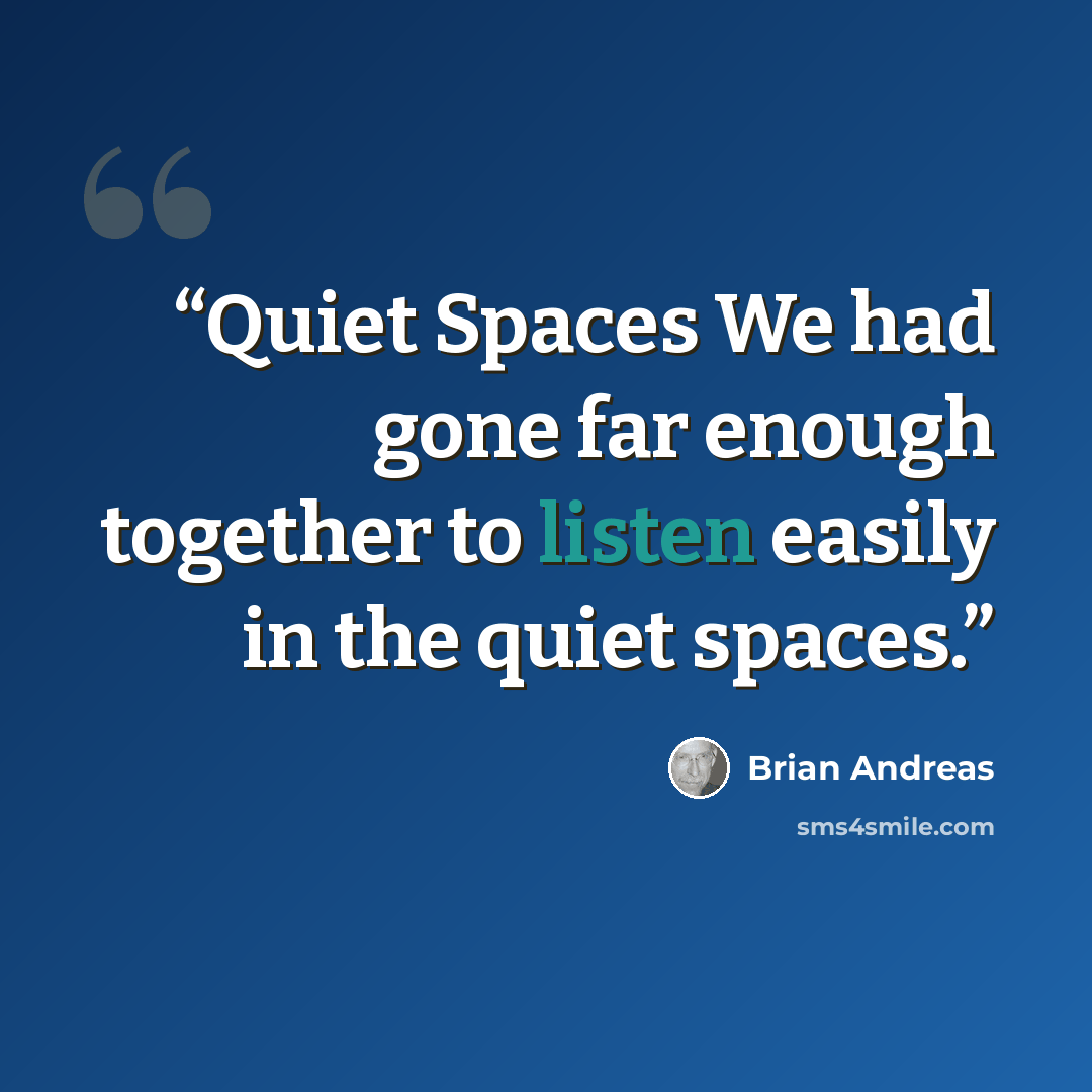 “Quiet Spaces We had gone far enough together to listen easily in the quiet spaces.” quote by Brian Andreas