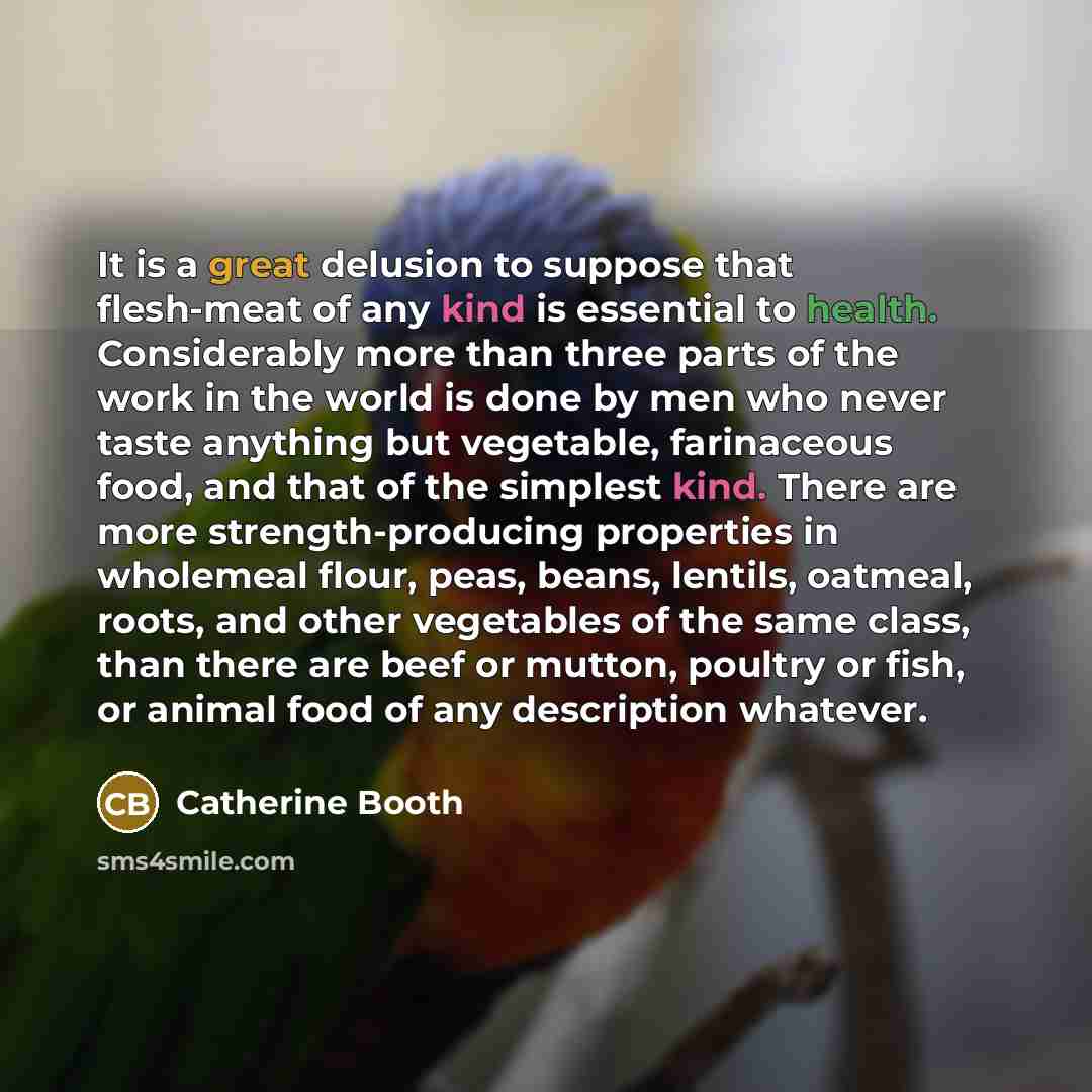 “It is a great delusion to suppose that flesh-meat of any kind is essential to health. Considerably more than three parts of the work in the world is done by men who never taste anything but vegetable, farinaceous food, and that of the simplest kind. There are more strength-producing properties in…” quote by Catherine Booth