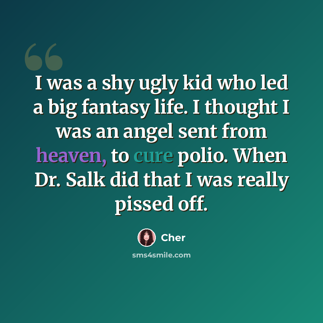 “I was a shy ugly kid who led a big fantasy life. I thought I was an angel sent from heaven, to cure polio. When Dr. Salk did that I was really pissed off.” quote by Cher