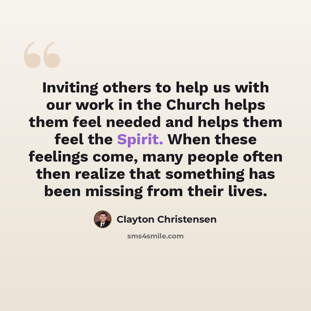 “Inviting others to help us with our work in the Church helps them feel needed and helps them feel the Spirit. When these feelings come, many people often then realize that something has been missing from their lives.” quote by Clayton Christensen