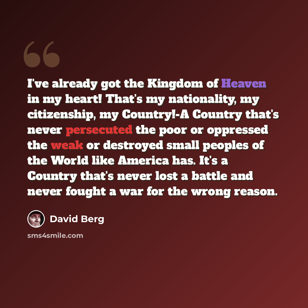 “I've already got the Kingdom of Heaven in my heart! That's my nationality, my citizenship, my Country!-A Country that's never persecuted the poor or oppressed the weak or destroyed small peoples of the World like America has. It's a Country that's never lost a battle and never fought a war for the…” quote by David Berg