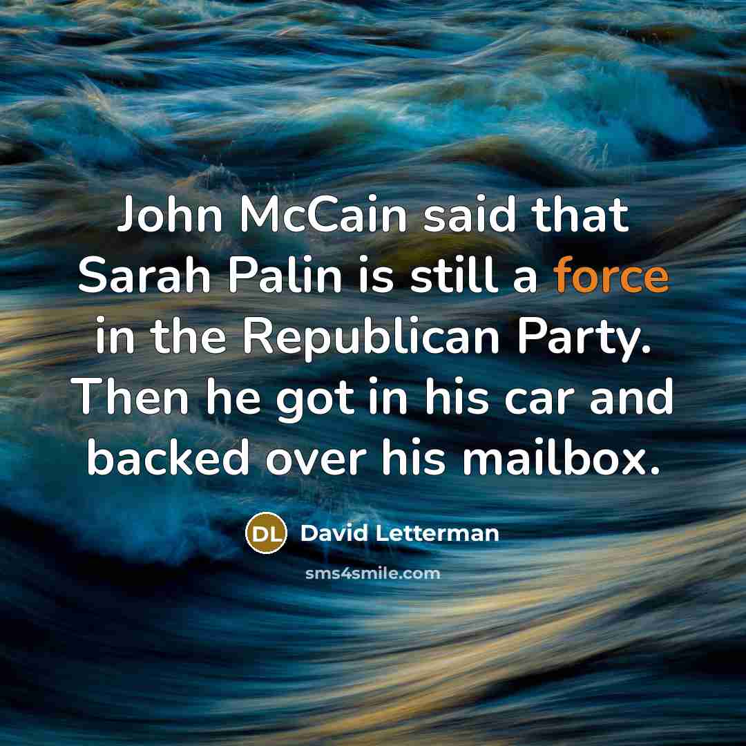 “John McCain said that Sarah Palin is still a force in the Republican Party. Then he got in his car and backed over his mailbox.” quote by David Letterman
