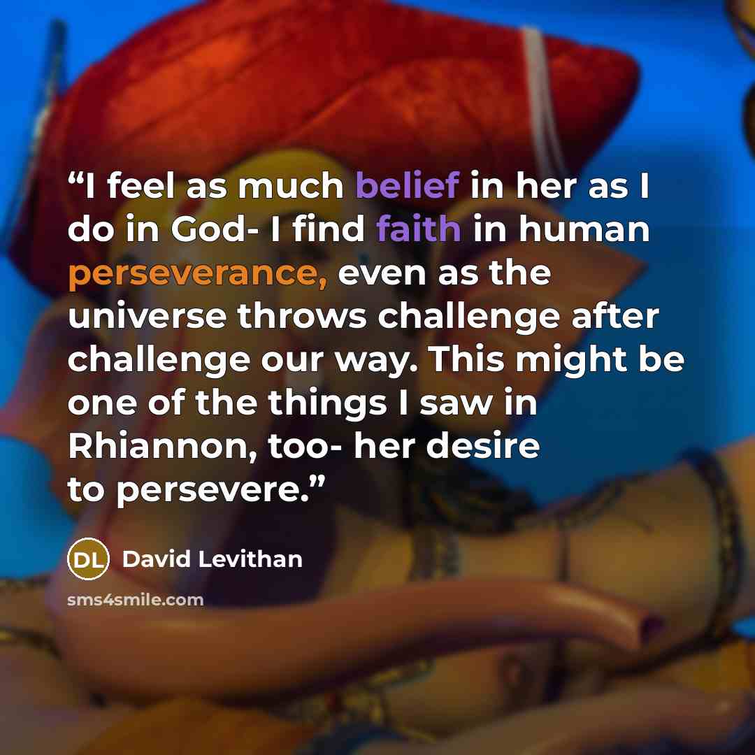 “I feel as much belief in her as I do in God- I find faith in human perseverance, even as the universe throws challenge after challenge our way. This might be one of the things I saw in Rhiannon, too- her desire to persevere.” quote by David Levithan