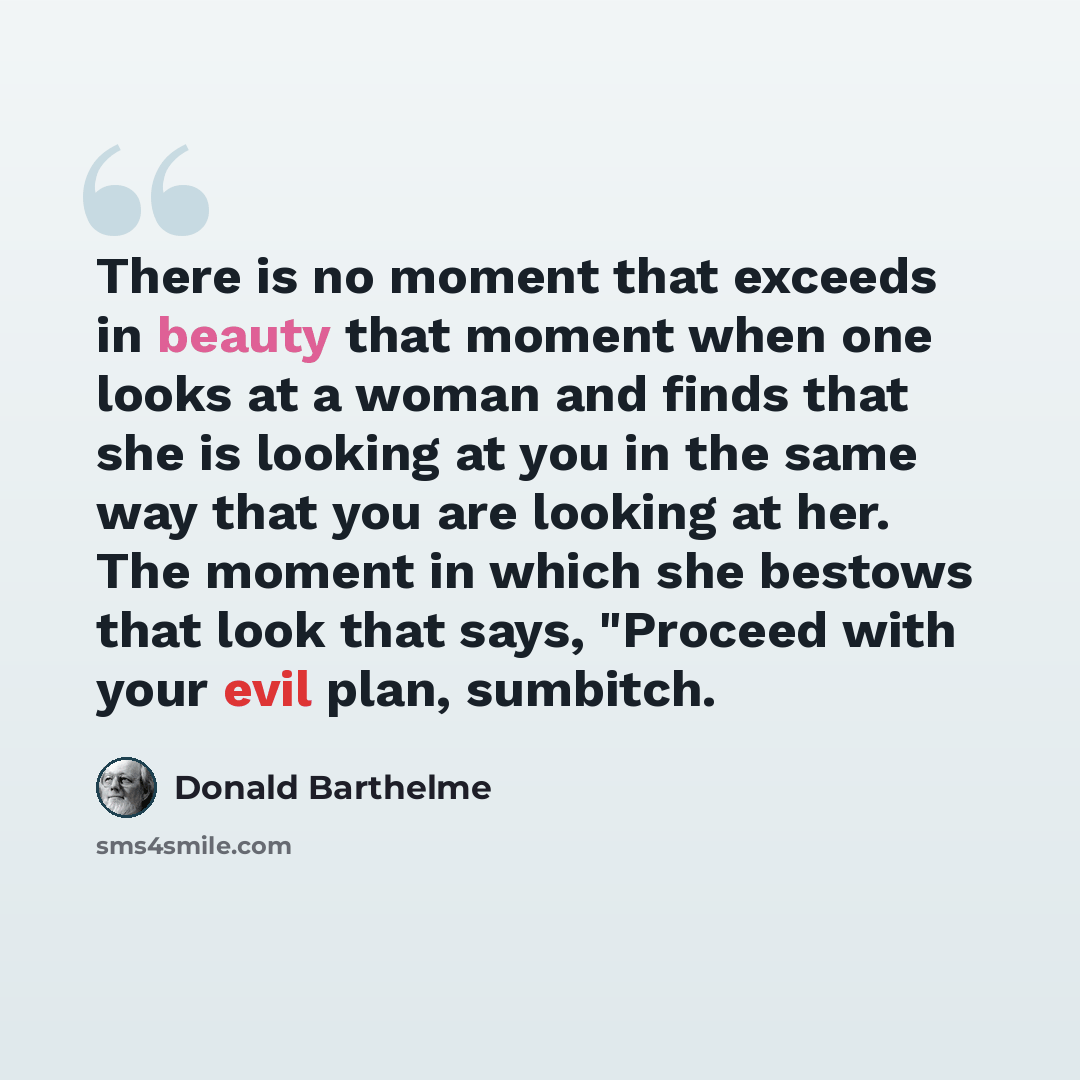 “There is no moment that exceeds in beauty that moment when one looks at a woman and finds that she is looking at you in the same way that you are looking at her. The moment in which she bestows that look that says, "Proceed with your evil plan, sumbitch.” quote by Donald Barthelme