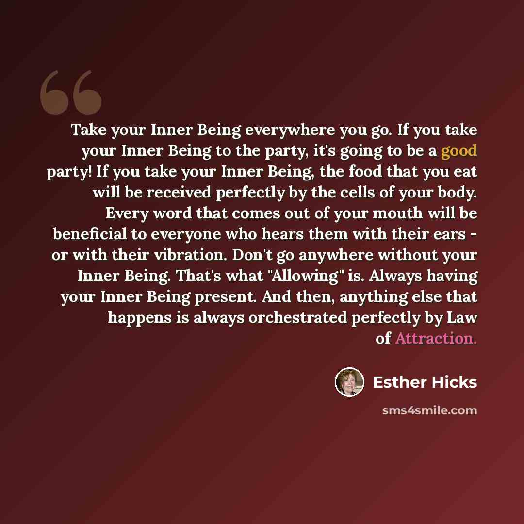 “Take your Inner Being everywhere you go. If you take your Inner Being to the party, it's going to be a good party! If you take your Inner Being, the food that you eat will be received perfectly by the cells of your body. Every word that comes out of your mouth will be beneficial to everyone who…” quote by Esther Hicks