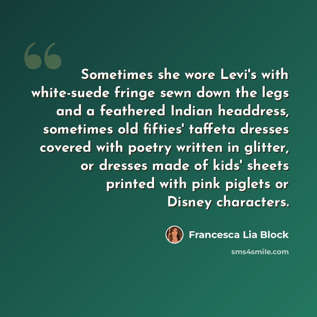“Sometimes she wore Levi's with white-suede fringe sewn down the legs and a feathered Indian headdress, sometimes old fifties' taffeta dresses covered with poetry written in glitter, or dresses made of kids' sheets printed with pink piglets or Disney characters.” quote by Francesca Lia Block