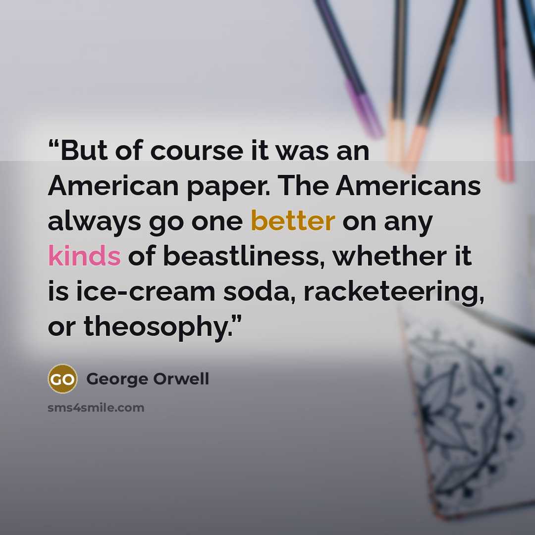 “But of course it was an American paper. The Americans always go one better on any kinds of beastliness, whether it is ice-cream soda, racketeering, or theosophy.” quote by George Orwell