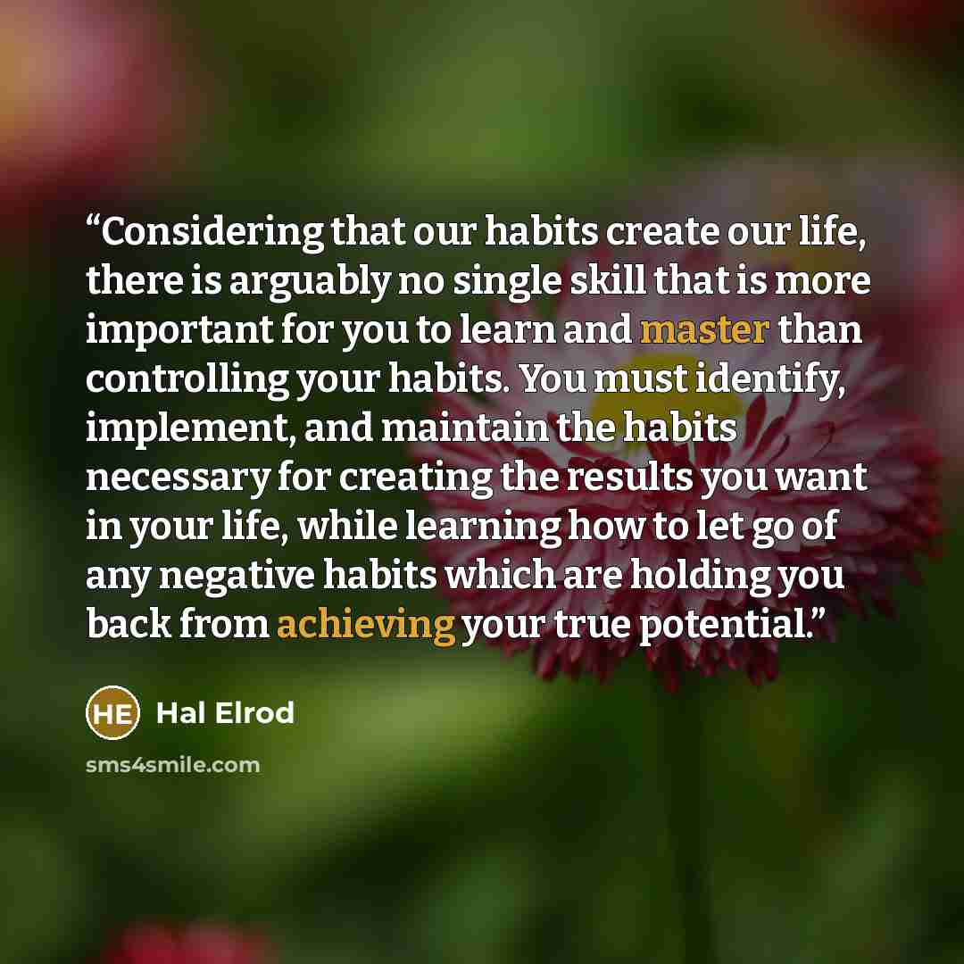 “Considering that our habits create our life, there is arguably no single skill that is more important for you to learn and master than controlling your habits. You must identify, implement, and maintain the habits necessary for creating the results you want in your life, while learning how to let…” quote by Hal Elrod