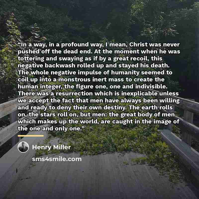 “In a way, in a profound way, I mean, Christ was never pushed off the dead end. At the moment when he was tottering and swaying as if by a great recoil, this negative backwash rolled up and stayed his death. The whole negative impulse of humanity seemed to coil up into a monstrous inert mass to…” quote by Henry Miller