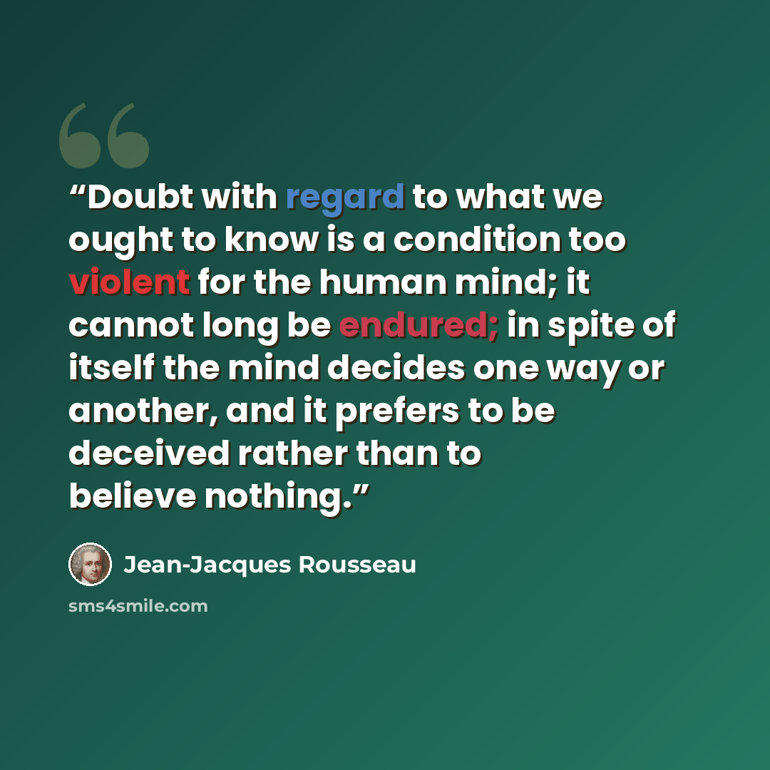 “Doubt with regard to what we ought to know is a condition too violent for the human mind; it cannot long be endured; in spite of itself the mind decides one way or another, and it prefers to be deceived rather than to believe nothing.” quote by Jean-Jacques Rousseau