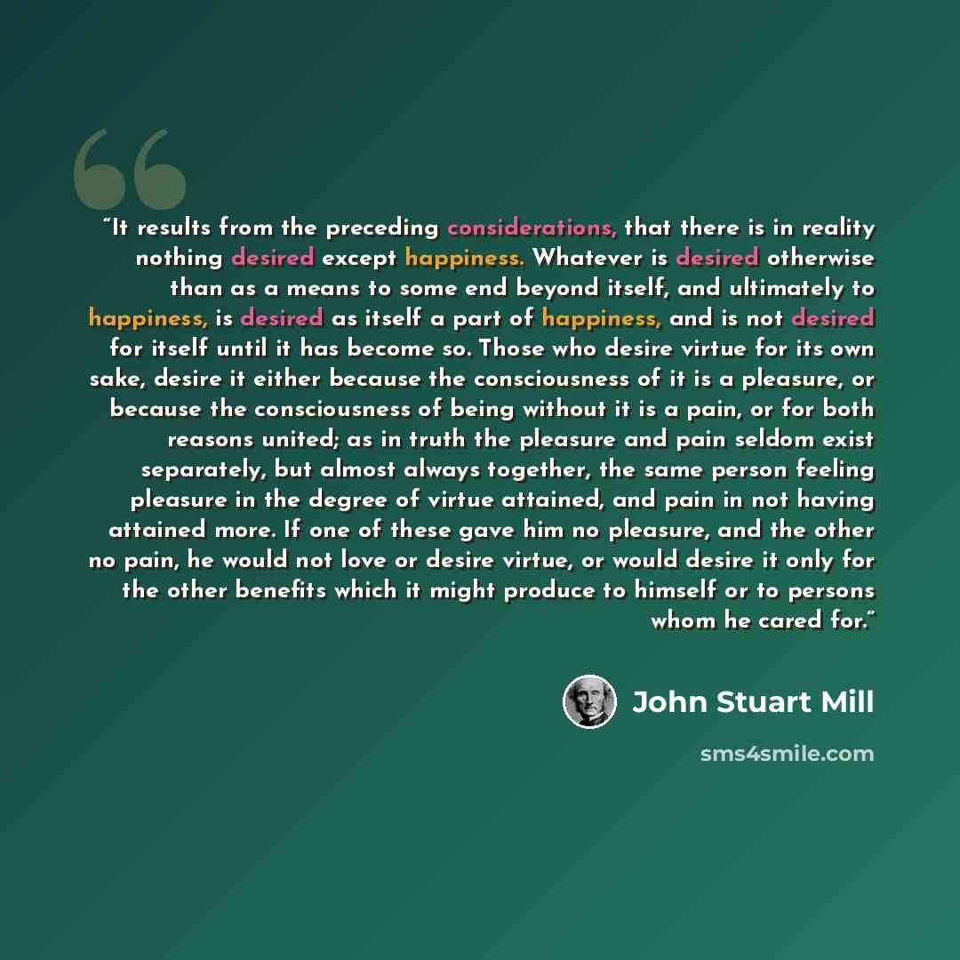 “It results from the preceding considerations, that there is in reality nothing desired except happiness. Whatever is desired otherwise than as a means to some end beyond itself, and ultimately to happiness, is desired as itself a part of happiness, and is not desired for itself until it has become…” quote by John Stuart Mill