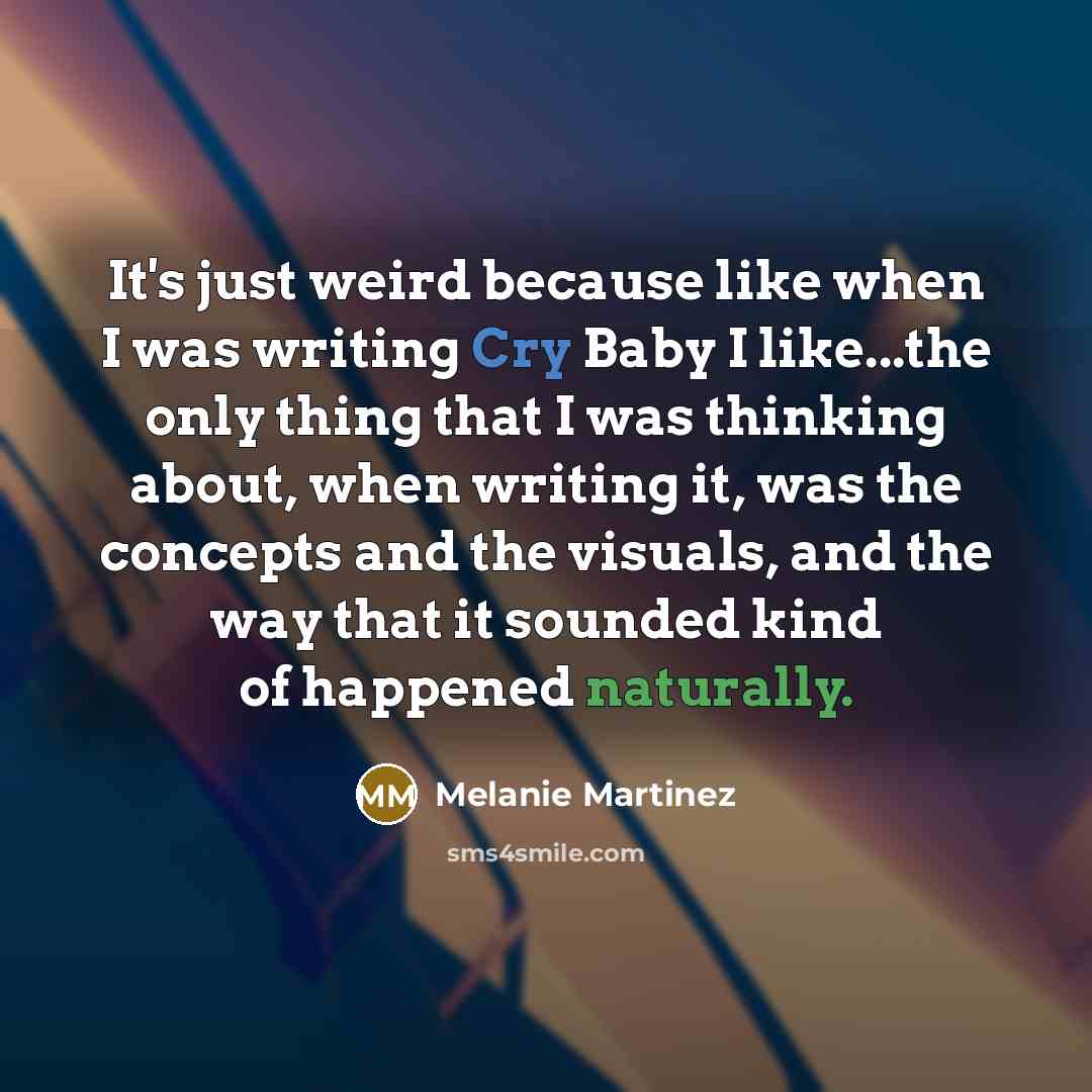 “It's just weird because like when I was writing Cry Baby I like...the only thing that I was thinking about, when writing it, was the concepts and the visuals, and the way that it sounded kind of happened naturally.” quote by Melanie Martinez