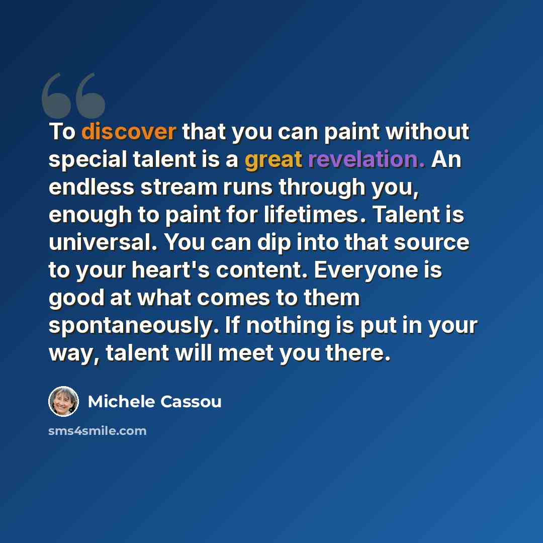 “To discover that you can paint without special talent is a great revelation. An endless stream runs through you, enough to paint for lifetimes. Talent is universal. You can dip into that source to your heart's content. Everyone is good at what comes to them spontaneously. If nothing is put in your…” quote by Michele Cassou