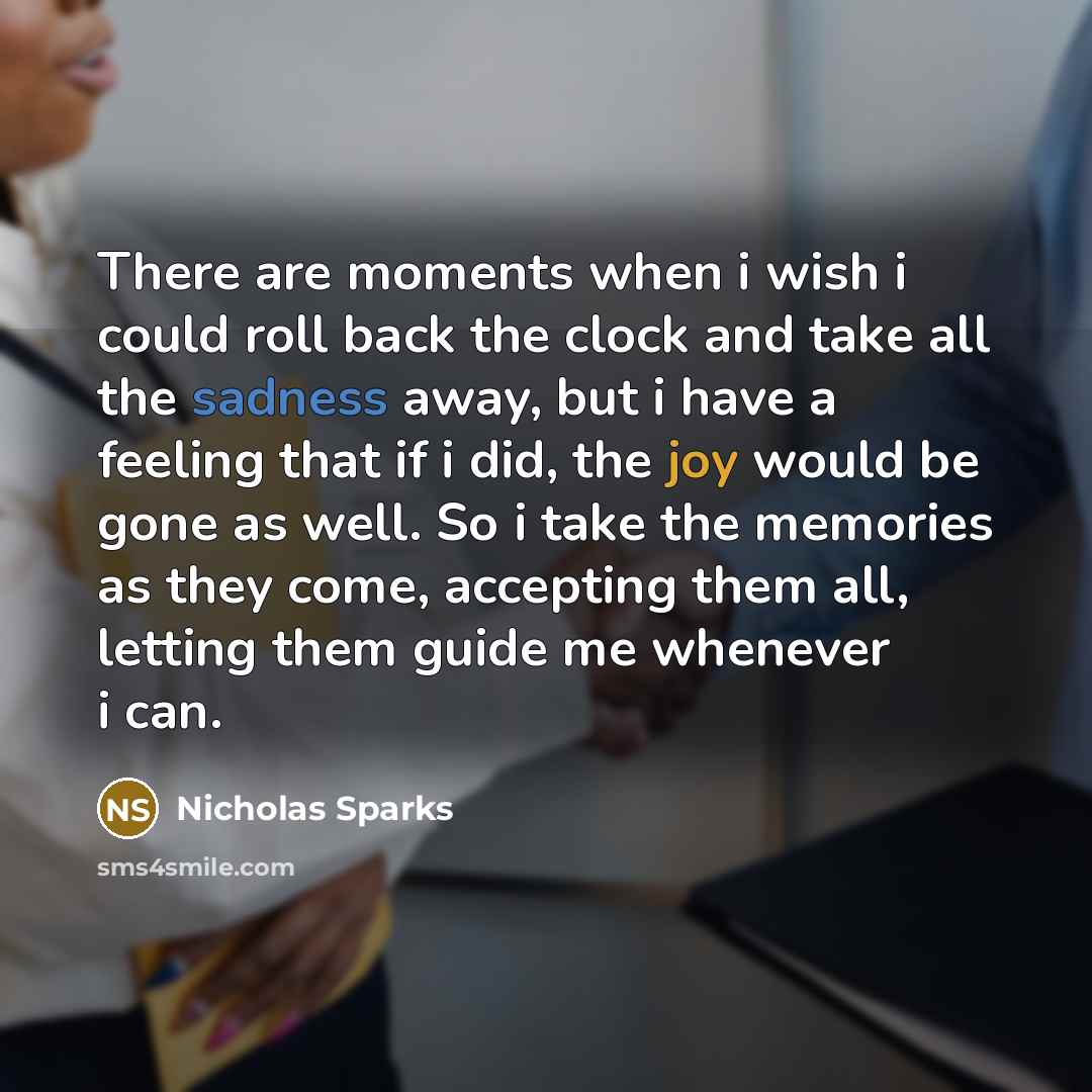 “There are moments when i wish i could roll back the clock and take all the sadness away, but i have a feeling that if i did, the joy would be gone as well. So i take the memories as they come, accepting them all, letting them guide me whenever i can.” quote by Nicholas Sparks