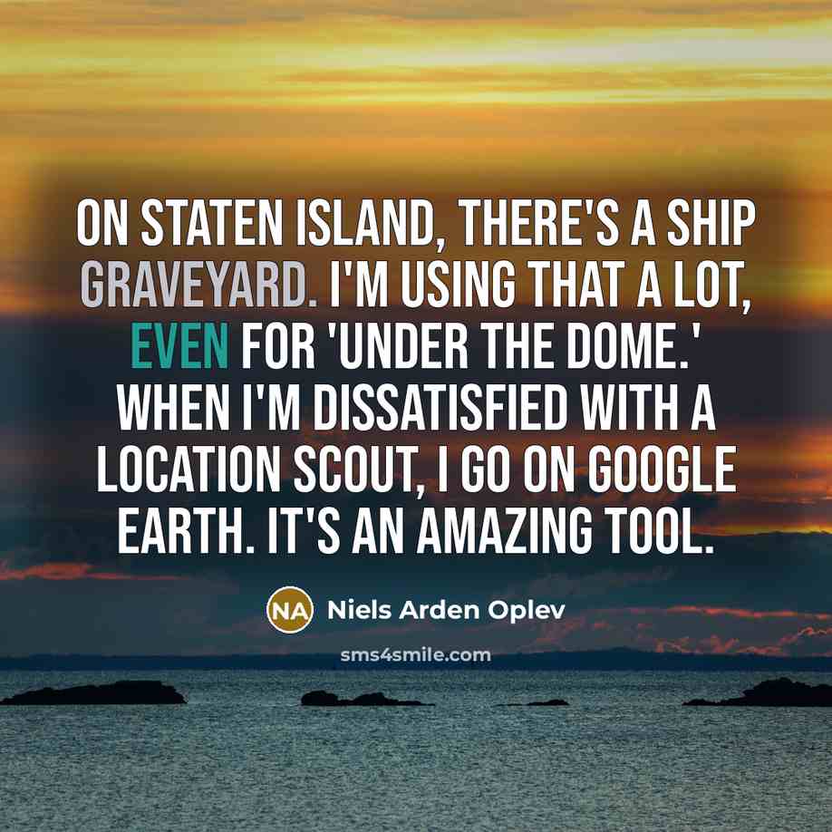 “On Staten Island, there's a ship graveyard. I'm using that a lot, even for 'Under the Dome.' When I'm dissatisfied with a location scout, I go on Google Earth. It's an amazing tool.” quote by Niels Arden Oplev