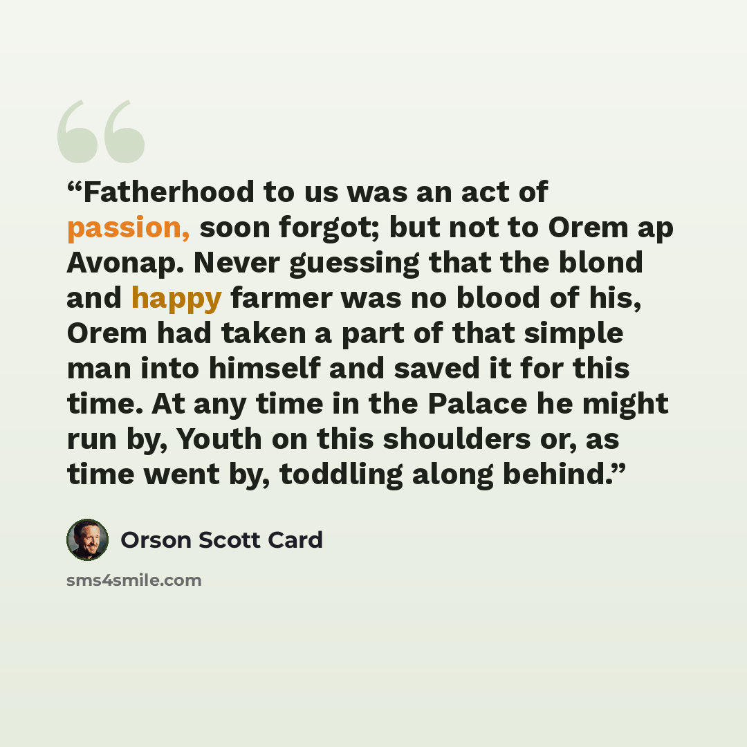 “Fatherhood to us was an act of passion, soon forgot; but not to Orem ap Avonap. Never guessing that the blond and happy farmer was no blood of his, Orem had taken a part of that simple man into himself and saved it for this time. At any time in the Palace he might run by, Youth on this shoulders…” quote by Orson Scott Card