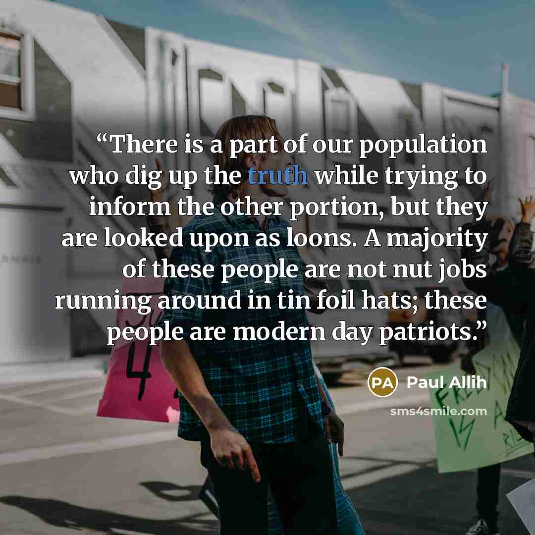 “There is a part of our population who dig up the truth while trying to inform the other portion, but they are looked upon as loons. A majority of these people are not nut jobs running around in tin foil hats; these people are modern day patriots.” quote by Paul Allih