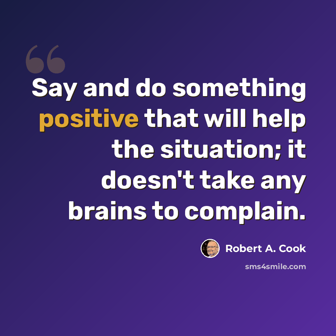 “Say and do something positive that will help the situation; it doesn't take any brains to complain.” quote by Robert A. Cook
