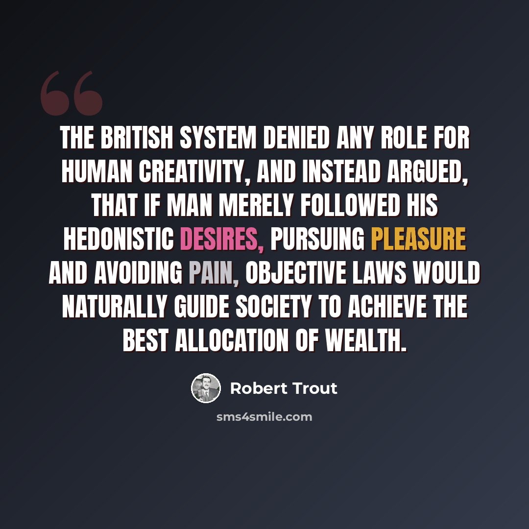“The British system denied any role for human creativity, and instead argued, that if man merely followed his hedonistic desires, pursuing pleasure and avoiding pain, objective laws would naturally guide society to achieve the best allocation of wealth.” quote by Robert Trout