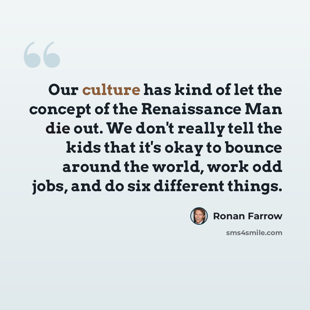 “Our culture has kind of let the concept of the Renaissance Man die out. We don't really tell the kids that it's okay to bounce around the world, work odd jobs, and do six different things.” quote by Ronan Farrow