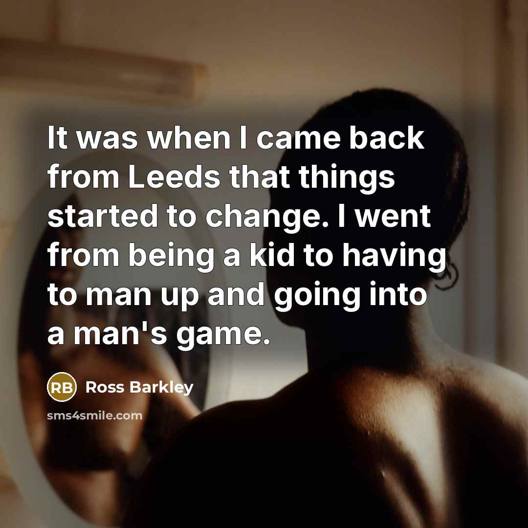 “It was when I came back from Leeds that things started to change. I went from being a kid to having to man up and going into a man's game.” quote by Ross Barkley