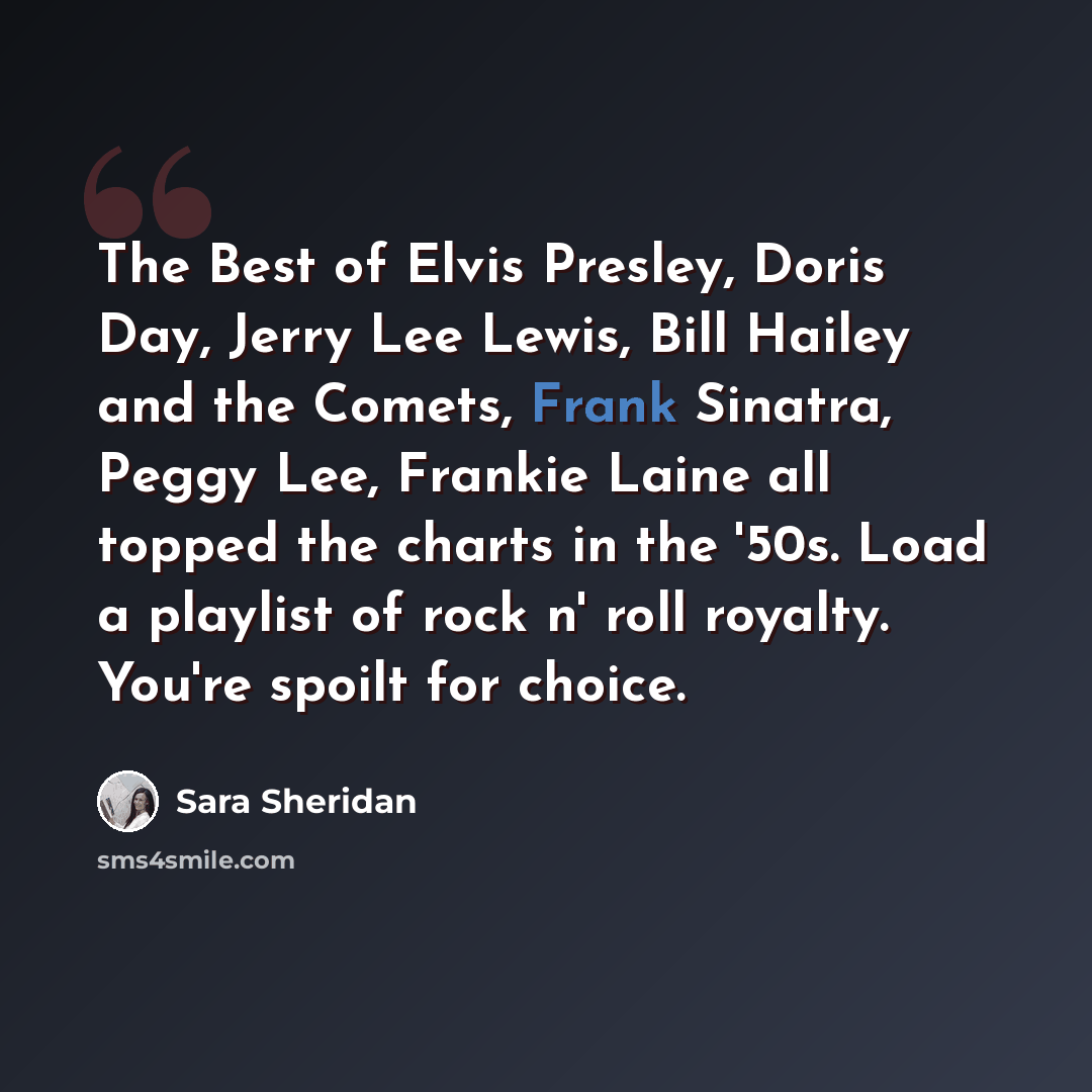 “The Best of Elvis Presley, Doris Day, Jerry Lee Lewis, Bill Hailey and the Comets, Frank Sinatra, Peggy Lee, Frankie Laine all topped the charts in the '50s. Load a playlist of rock n' roll royalty. You're spoilt for choice.” quote by Sara Sheridan