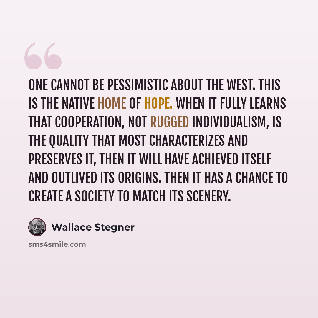 “One cannot be pessimistic about the West. This is the native home of hope. When it fully learns that cooperation, not rugged individualism, is the quality that most characterizes and preserves it, then it will have achieved itself and outlived its origins. Then it has a chance to create a society…” quote by Wallace Stegner