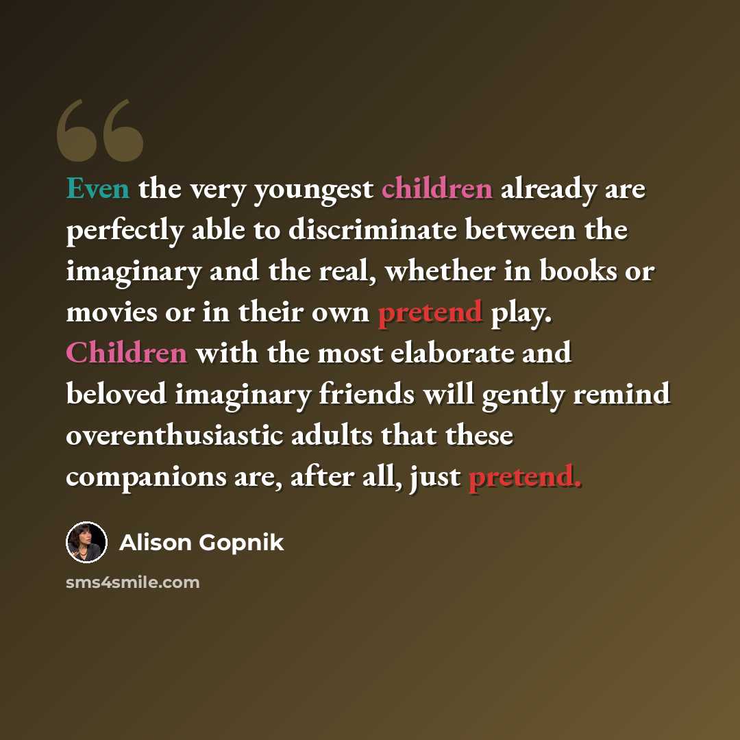 “Even the very youngest children already are perfectly able to discriminate between the imaginary and the real, whether in books or movies or in their own pretend play. Children with the most elaborate and beloved imaginary friends will gently remind overenthusiastic adults that these companions…” quote by Alison Gopnik