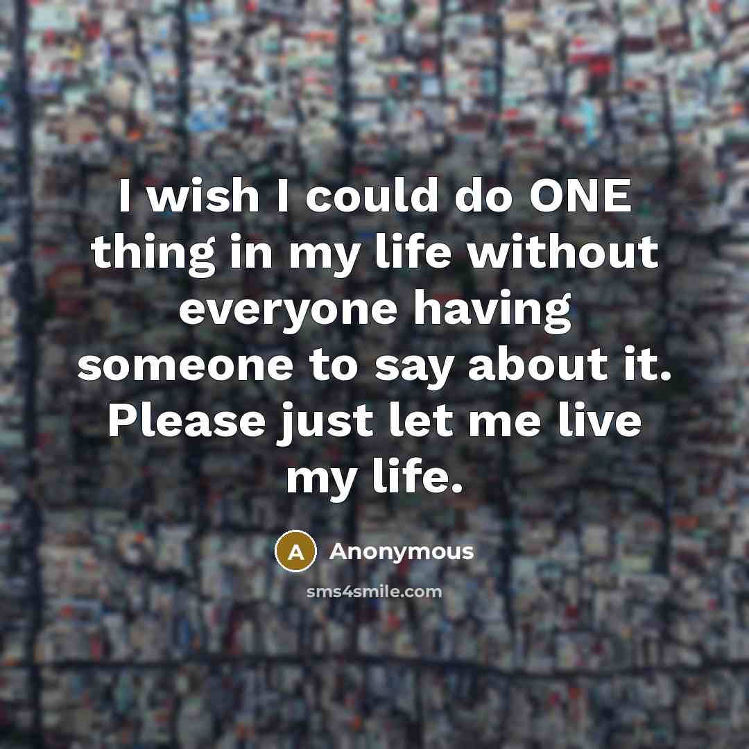 “I wish I could do ONE thing in my life without everyone having someone to say about it. Please just let me live my life.” quote by Anonymous