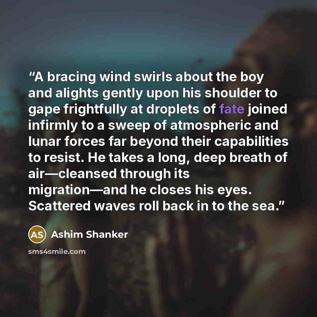 “A bracing wind swirls about the boy and alights gently upon his shoulder to gape frightfully at droplets of fate joined infirmly to a sweep of atmospheric and lunar forces far beyond their capabilities to resist. He takes a long, deep breath of air—cleansed through its migration—and he closes his…” quote by Ashim Shanker