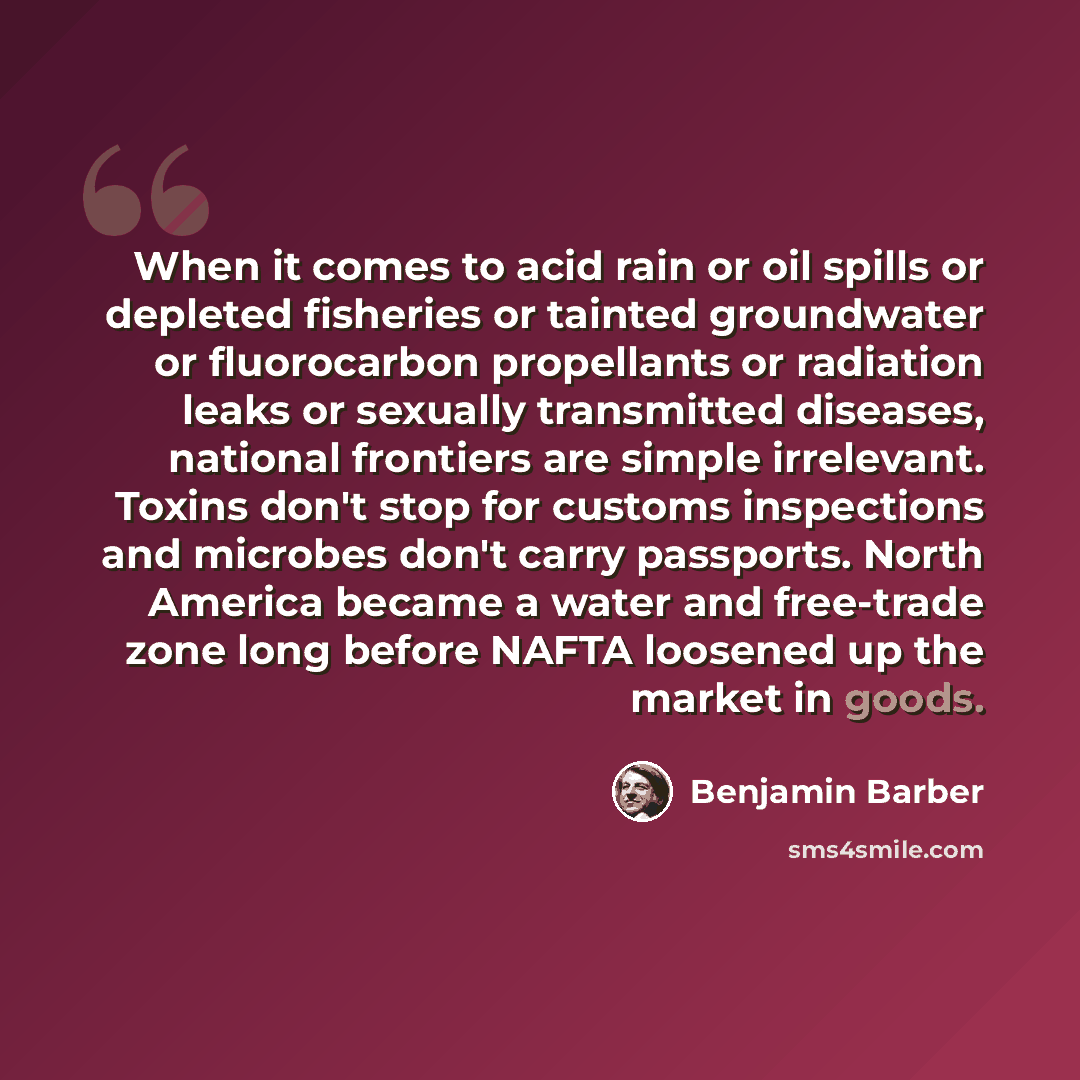 “When it comes to acid rain or oil spills or depleted fisheries or tainted groundwater or fluorocarbon propellants or radiation leaks or sexually transmitted diseases, national frontiers are simple irrelevant. Toxins don't stop for customs inspections and microbes don't carry passports. North…” quote by Benjamin Barber