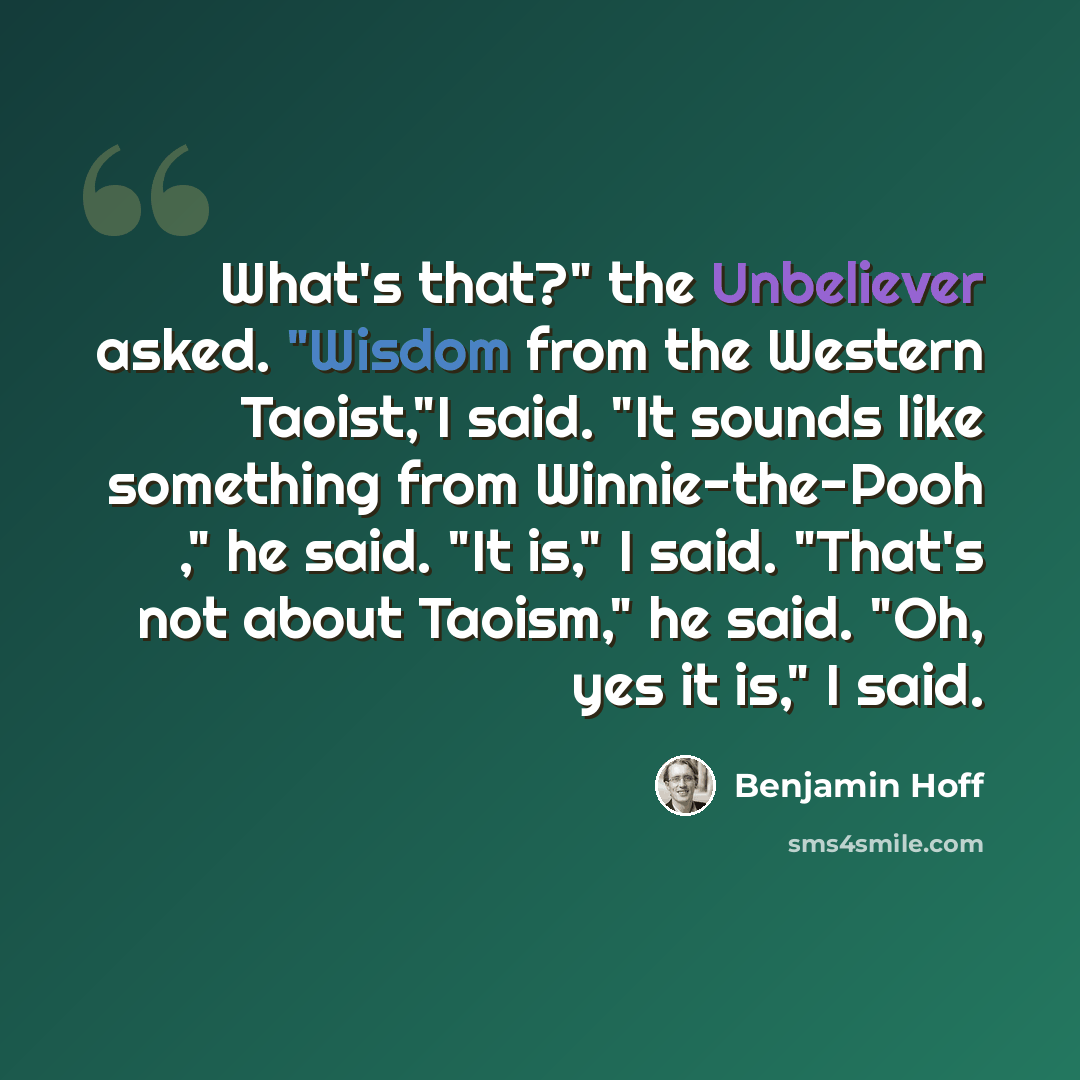 “What's that?" the Unbeliever asked. "Wisdom from the Western Taoist,"I said. "It sounds like something from Winnie-the-Pooh ," he said. "It is," I said. "That's not about Taoism," he said. "Oh, yes it is," I said.” quote by Benjamin Hoff