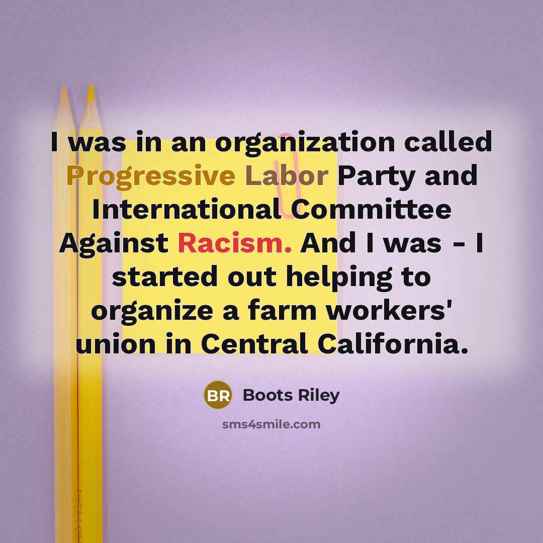 “I was in an organization called Progressive Labor Party and International Committee Against Racism. And I was - I started out helping to organize a farm workers' union in Central California.” quote by Boots Riley